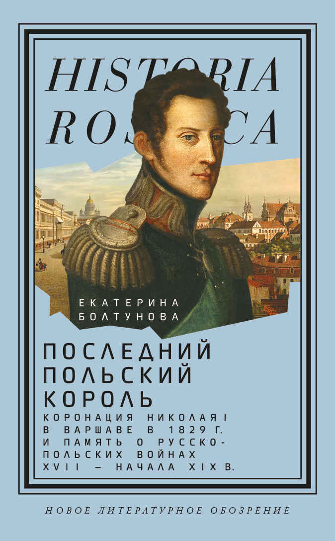 Последний польский король. Коронация Николая I в Варшаве в 1829 г. и память о русско-польских войнах XVII – начала XIX в. - Екатерина Михайловна Болтунова