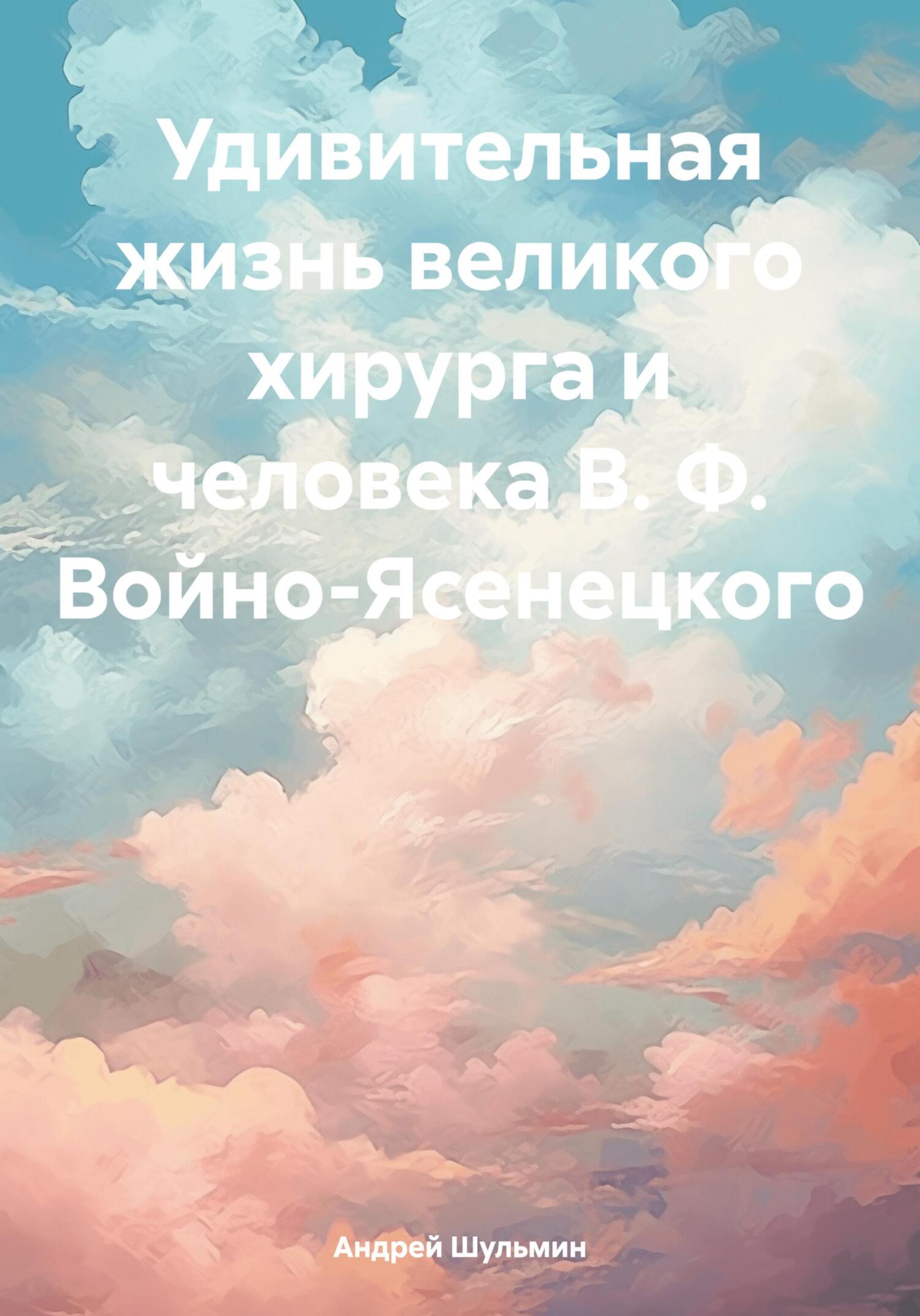 Удивительная жизнь великого хирурга и человека В. Ф. Войно-Ясенецкого - Андрей Владимирович Шульмин